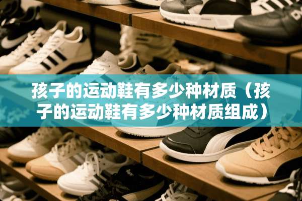 孩子的运动鞋有多少种材质（孩子的运动鞋有多少种材质组成）