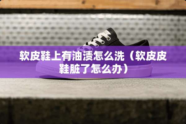 软皮鞋上有油渍怎么洗（软皮皮鞋脏了怎么办）