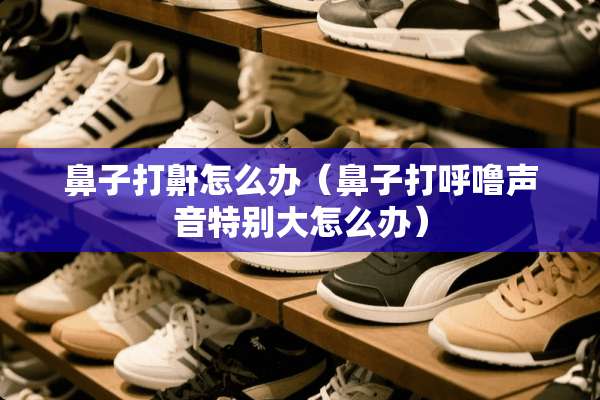 鼻子打鼾怎么办（鼻子打呼噜声音特别大怎么办）