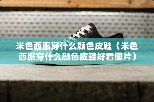 米色西服穿什么颜色皮鞋（米色西服穿什么颜色皮鞋好看图片）