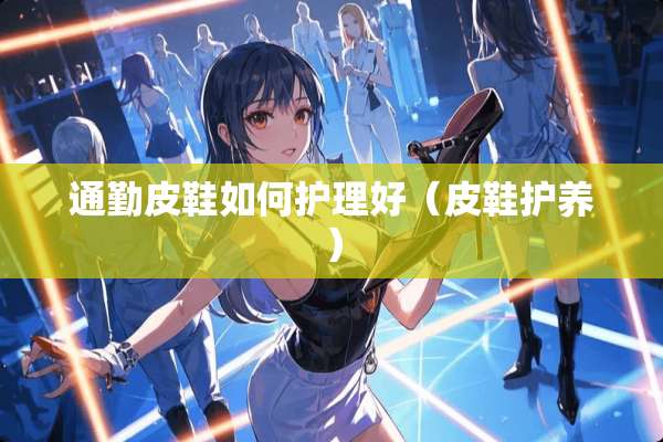 通勤皮鞋如何护理好（皮鞋护养）
