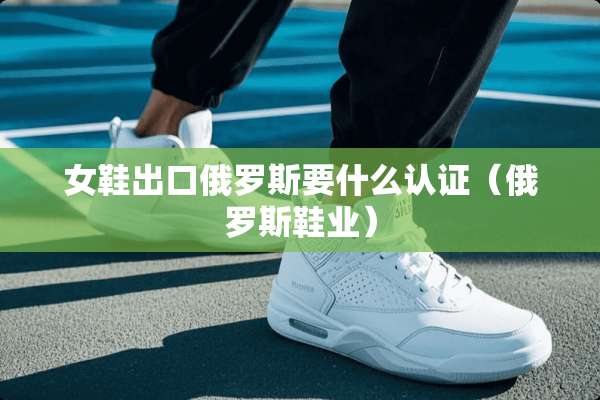 女鞋出口俄罗斯要什么认证（俄罗斯鞋业）