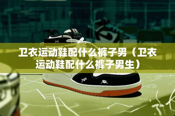 卫衣运动鞋配什么裤子男（卫衣运动鞋配什么裤子男生）