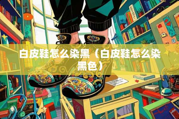 白皮鞋怎么染黑（白皮鞋怎么染黑色）