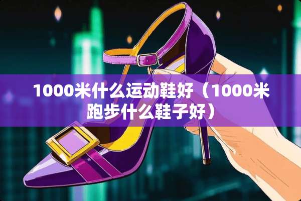 1000米什么运动鞋好（1000米跑步什么鞋子好）