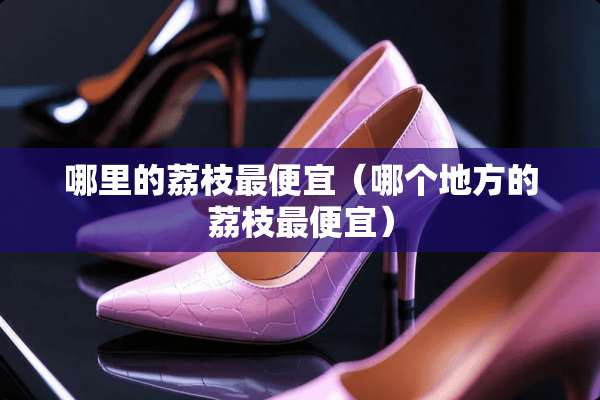 哪里的荔枝最便宜（哪个地方的荔枝最便宜）