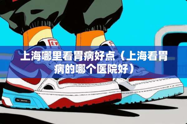 上海哪里看胃病好点（上海看胃病的哪个医院好）