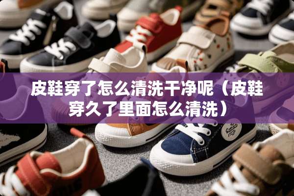 皮鞋穿了怎么清洗干净呢（皮鞋穿久了里面怎么清洗）