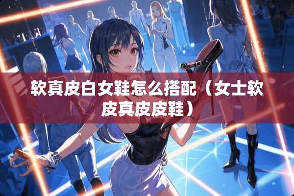 软真皮白女鞋怎么搭配（女士软皮真皮皮鞋）