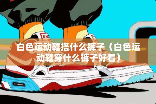 白色运动鞋搭什么裤子（白色运动鞋穿什么裤子好看）