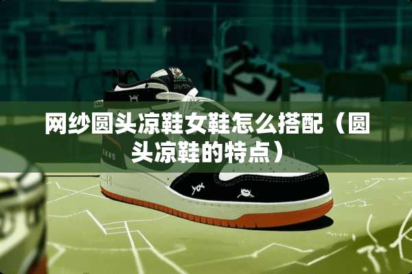网纱圆头凉鞋女鞋怎么搭配（圆头凉鞋的特点）