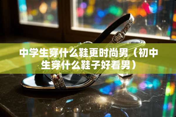 中学生穿什么鞋更时尚男（初中生穿什么鞋子好看男）
