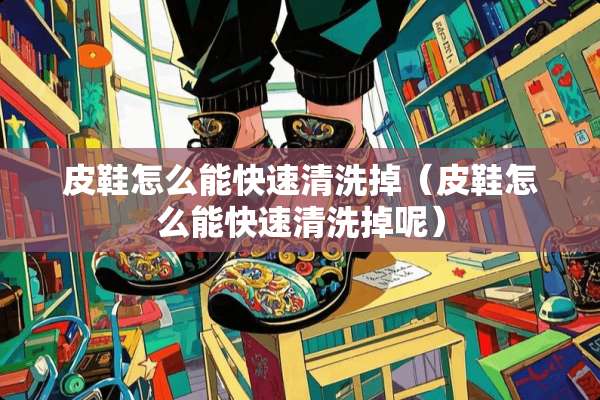 皮鞋怎么能快速清洗掉（皮鞋怎么能快速清洗掉呢）