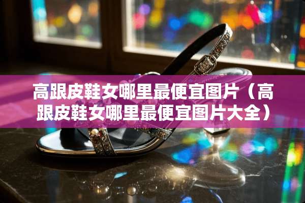 高跟皮鞋女哪里最便宜图片（高跟皮鞋女哪里最便宜图片大全）