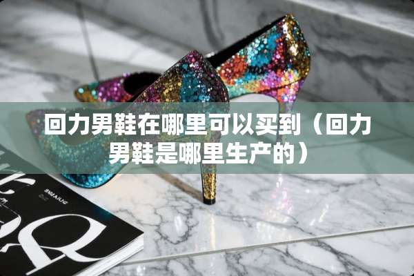 回力男鞋在哪里可以买到（回力男鞋是哪里生产的）