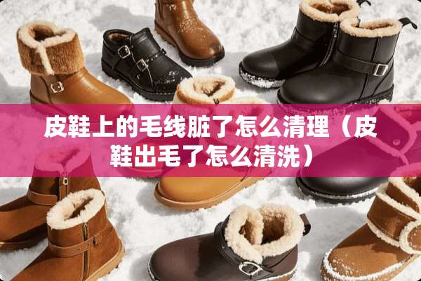 皮鞋上的毛线脏了怎么清理（皮鞋出毛了怎么清洗）