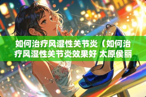 如何治疗风湿性关节炎（如何治疗风湿性关节炎效果好 太原侯丽萍医院挂号）