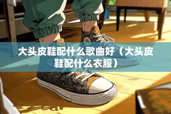 大头皮鞋配什么歌曲好（大头皮鞋配什么衣服）