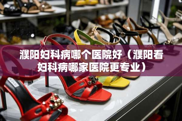 濮阳妇科病哪个医院好（濮阳看妇科病哪家医院更专业）