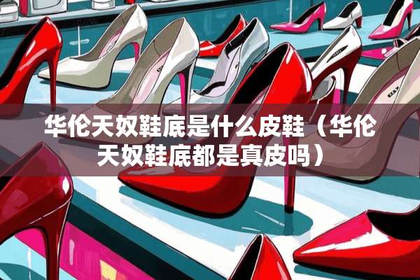 华伦天*鞋底是什么皮鞋（华伦天*鞋底都是真皮吗）