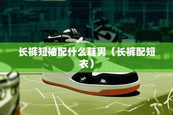 长裤短袖配什么鞋男（长裤配短衣）