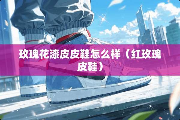 玫瑰花漆皮皮鞋怎么样（红玫瑰皮鞋）