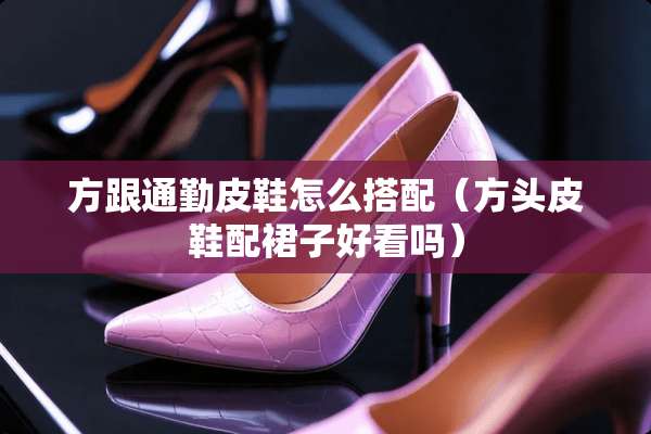 方跟通勤皮鞋怎么搭配（方头皮鞋配裙子好看吗）
