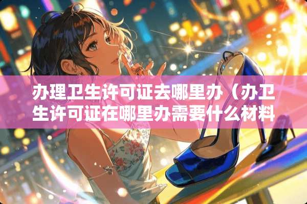 办理卫生许可证去哪里办（办卫生许可证在哪里办需要什么材料）