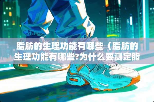 脂肪的生理功能有哪些（脂肪的生理功能有哪些?为什么要测定脂防的含量?）