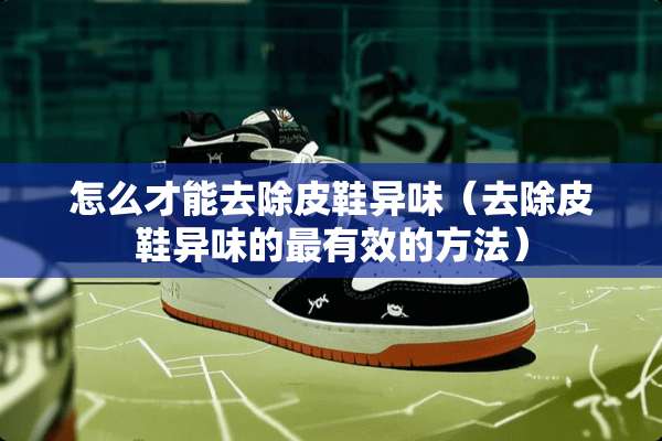 怎么才能去除皮鞋异味（去除皮鞋异味的最有效的方法）
