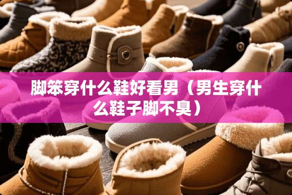 脚笨穿什么鞋好看男（男生穿什么鞋子脚不臭）