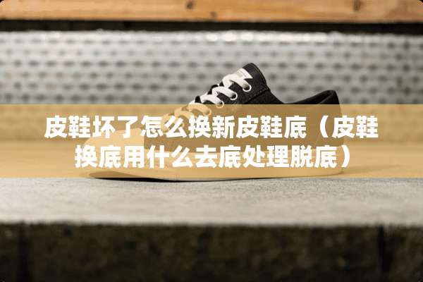 皮鞋坏了怎么换新皮鞋底（皮鞋换底用什么去底处理脱底）