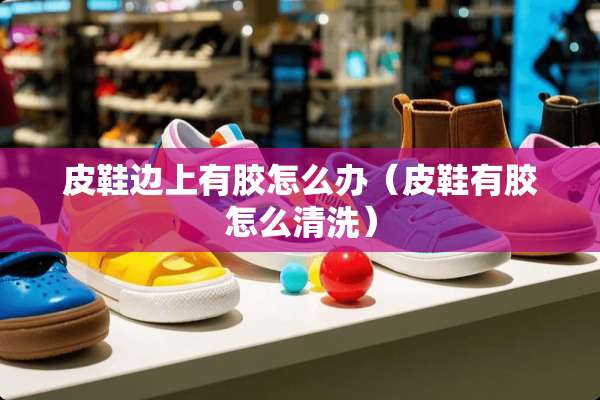 皮鞋边上有胶怎么办（皮鞋有胶怎么清洗）