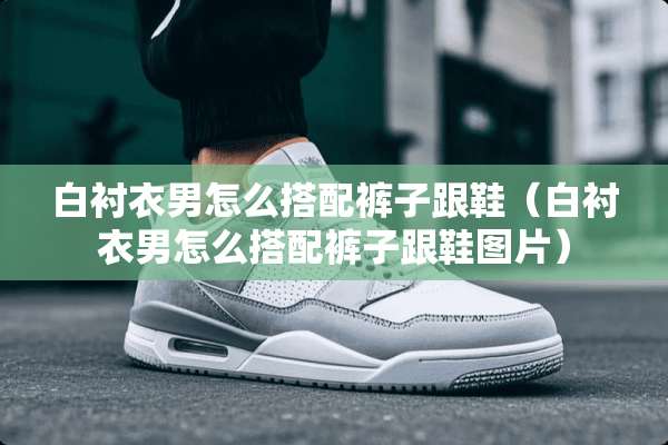 白衬衣男怎么搭配裤子跟鞋（白衬衣男怎么搭配裤子跟鞋图片）