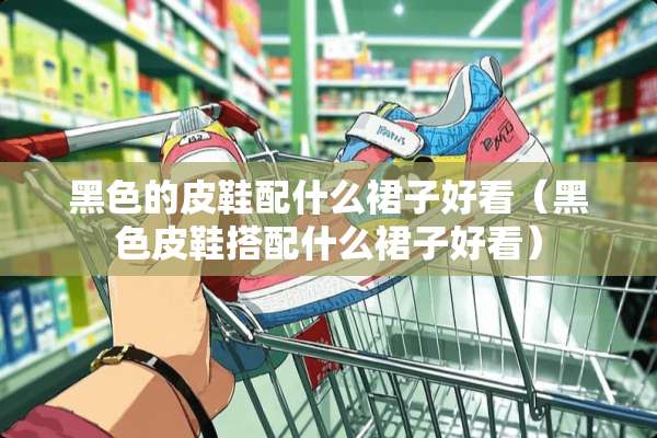 黑色的皮鞋配什么裙子好看（黑色皮鞋搭配什么裙子好看）