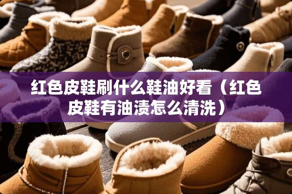 红色皮鞋刷什么鞋油好看（红色皮鞋有油渍怎么清洗）
