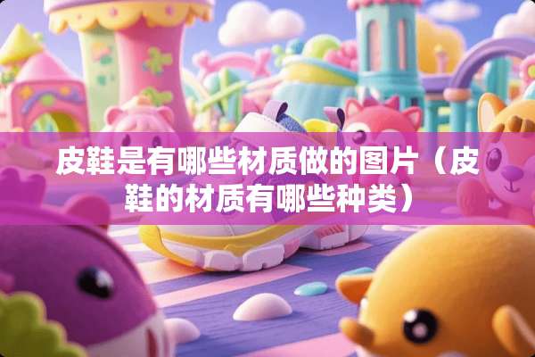 皮鞋是有哪些材质做的图片（皮鞋的材质有哪些种类）
