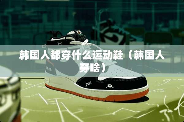 韩国人都穿什么运动鞋（韩国人穿啥）