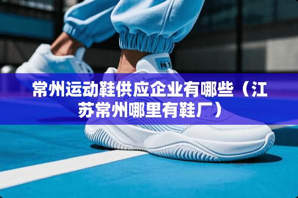 常州运动鞋供应企业有哪些（江苏常州哪里有鞋厂）