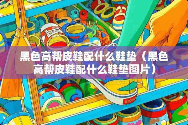 黑色高帮皮鞋配什么鞋垫（黑色高帮皮鞋配什么鞋垫图片）