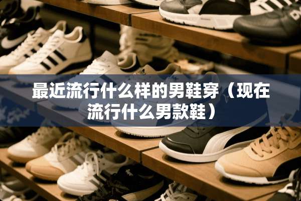 最近流行什么样的男鞋穿（现在流行什么男款鞋）