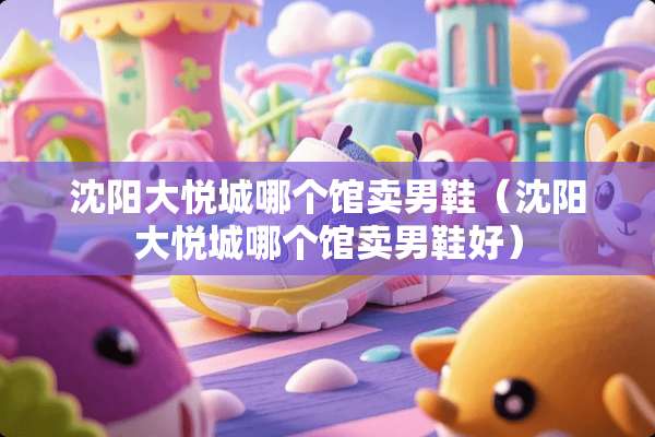 沈阳大悦城哪个馆卖男鞋（沈阳大悦城哪个馆卖男鞋好）