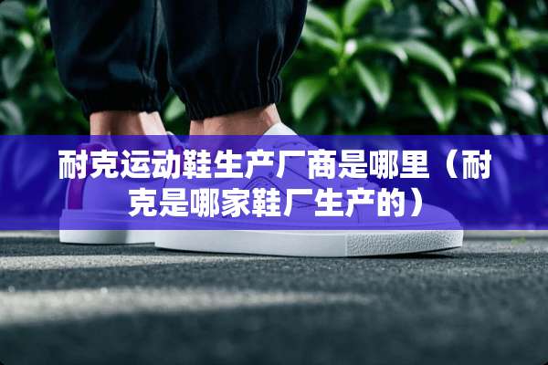 耐克运动鞋生产厂商是哪里（耐克是哪家鞋厂生产的）