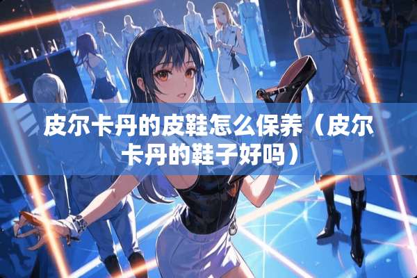 皮尔卡丹的皮鞋怎么保养（皮尔卡丹的鞋子好吗）