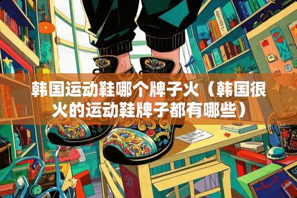 韩国运动鞋哪个牌子火（韩国很火的运动鞋牌子都有哪些）