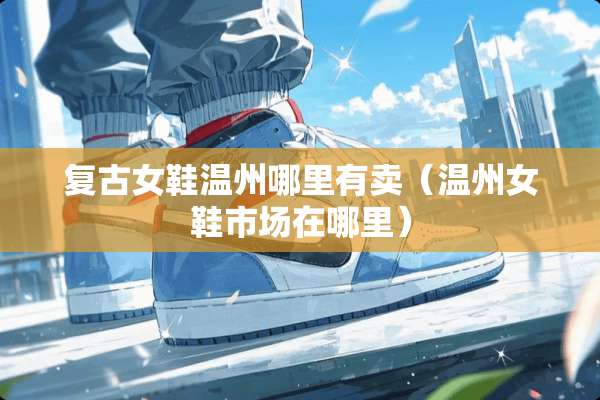 复古女鞋温州哪里有卖（温州女鞋市场在哪里）