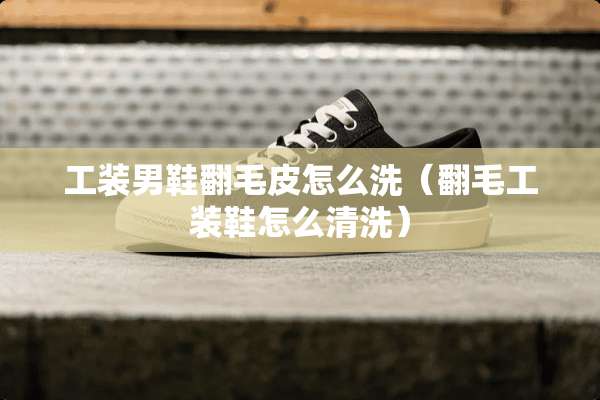 工装男鞋翻毛皮怎么洗（翻毛工装鞋怎么清洗）