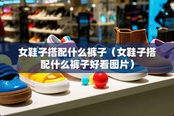 女鞋子搭配什么裤子（女鞋子搭配什么裤子好看图片）