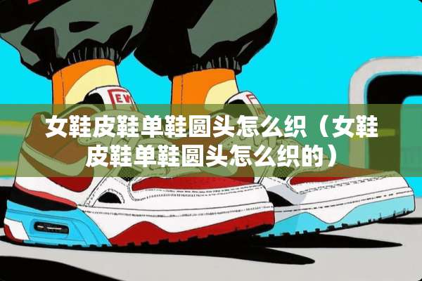 女鞋皮鞋单鞋圆头怎么织（女鞋皮鞋单鞋圆头怎么织的）