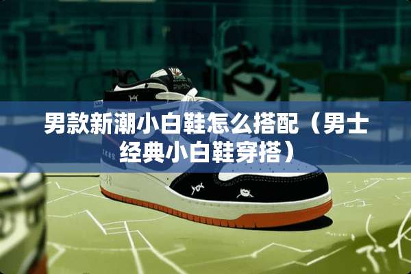 男款新潮小白鞋怎么搭配（男士经典小白鞋穿搭）